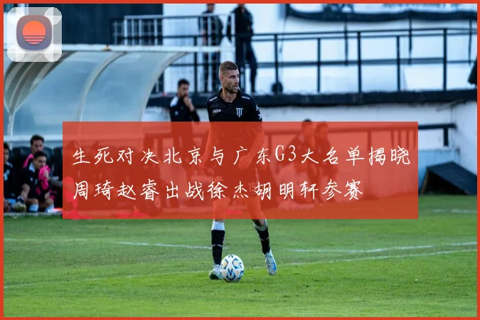 生死对决北京与广东G3大名单揭晓周琦赵睿出战徐杰胡明轩参赛