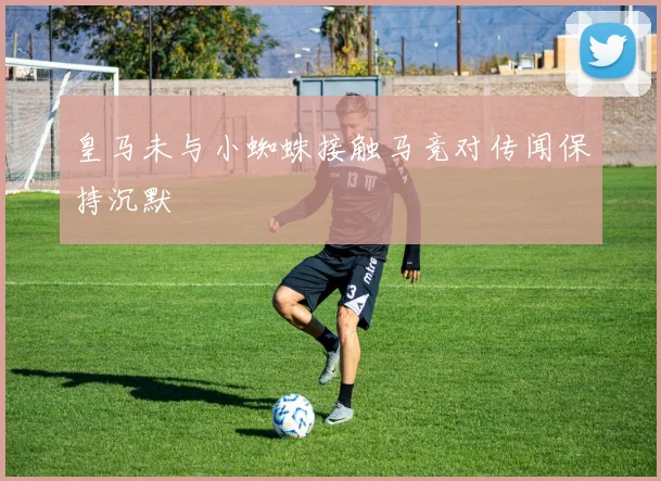 皇马未与小蜘蛛接触马竞对传闻保持沉默