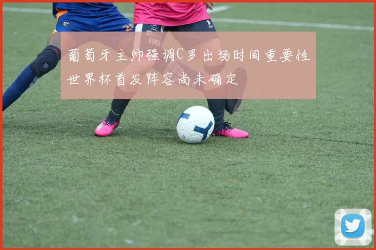 葡萄牙主帅强调C罗出场时间重要性世界杯首发阵容尚未确定