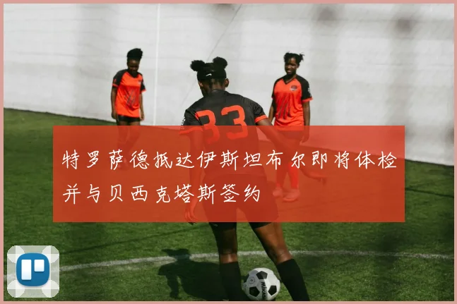 特罗萨德抵达伊斯坦布尔即将体检并与贝西克塔斯签约