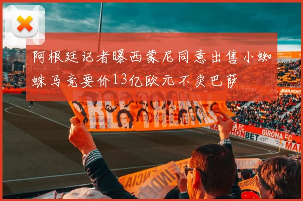 阿根廷记者曝西蒙尼同意出售小蜘蛛马竞要价13亿欧元不卖巴萨