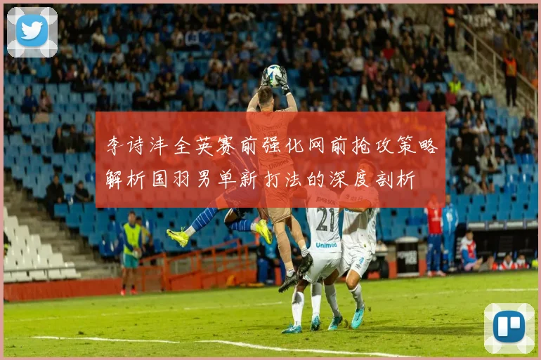 李诗沣全英赛前强化网前抢攻策略解析国羽男单新打法的深度剖析