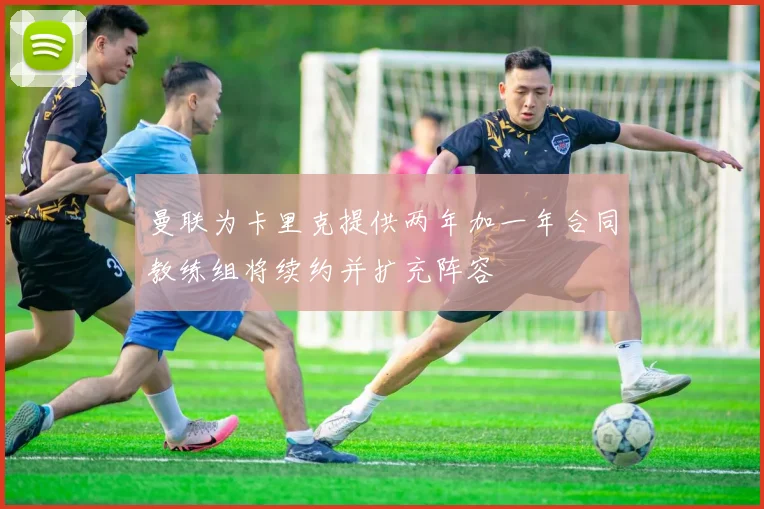曼联为卡里克提供两年加一年合同教练组将续约并扩充阵容