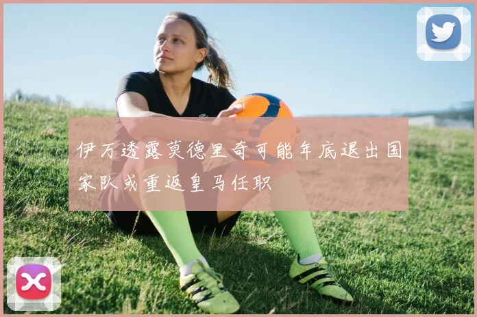 伊万透露莫德里奇可能年底退出国家队或重返皇马任职