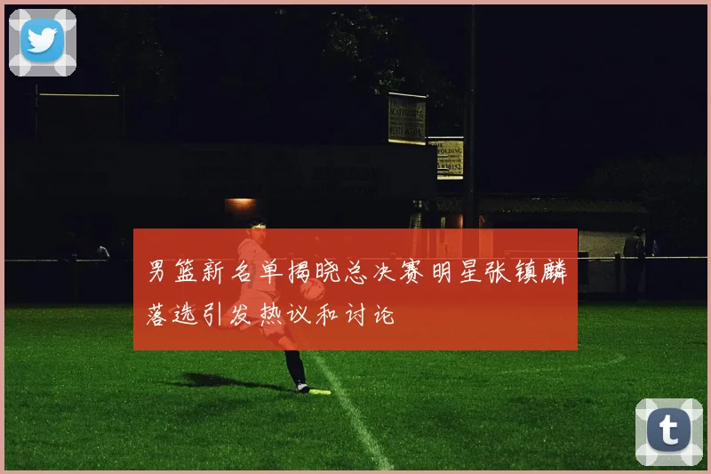 男篮新名单揭晓总决赛明星张镇麟落选引发热议和讨论