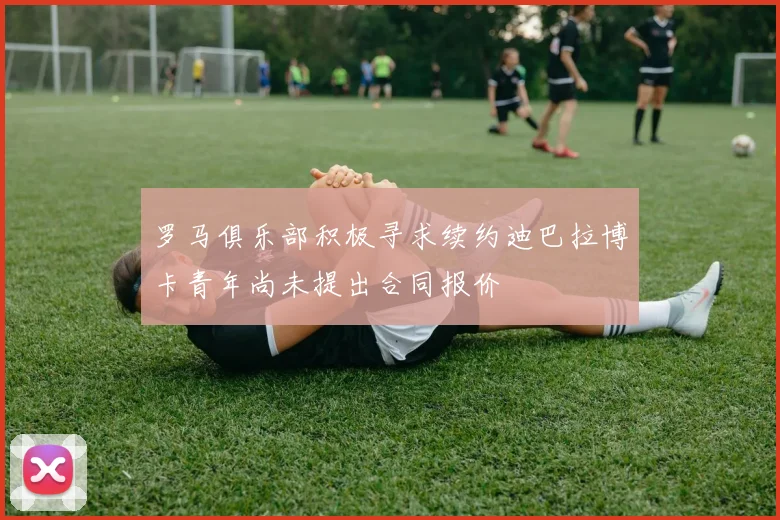 罗马俱乐部积极寻求续约迪巴拉博卡青年尚未提出合同报价