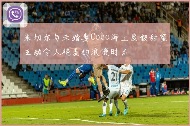米切尔与未婚妻Coco海上度假甜蜜互动令人艳羡的浪漫时光