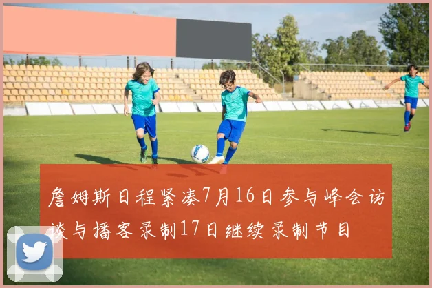 詹姆斯日程紧凑7月16日参与峰会访谈与播客录制17日继续录制节目