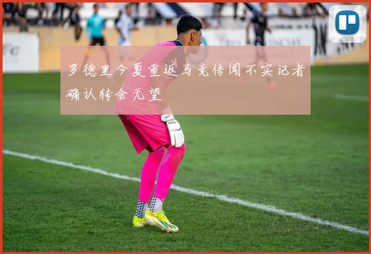 罗德里今夏重返马竞传闻不实记者确认转会无望