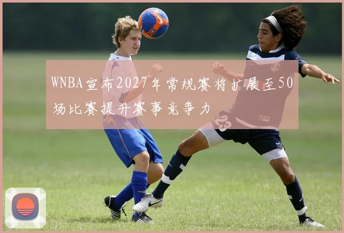 WNBA宣布2027年常规赛将扩展至50场比赛提升赛事竞争力