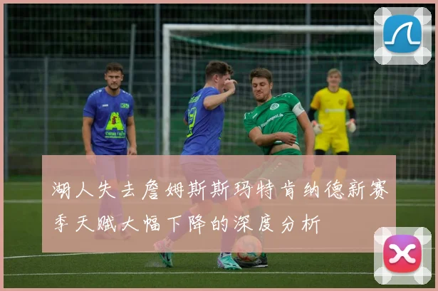 湖人失去詹姆斯斯玛特肯纳德新赛季天赋大幅下降的深度分析