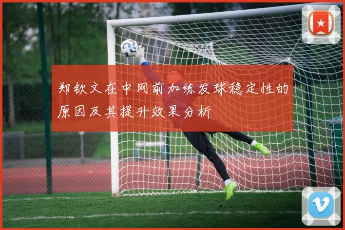 郑钦文在中网前加练发球稳定性的原因及其提升效果分析