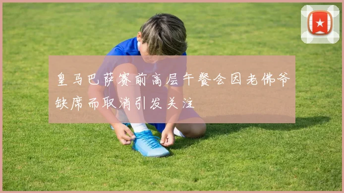 皇马巴萨赛前高层午餐会因老佛爷缺席而取消引发关注