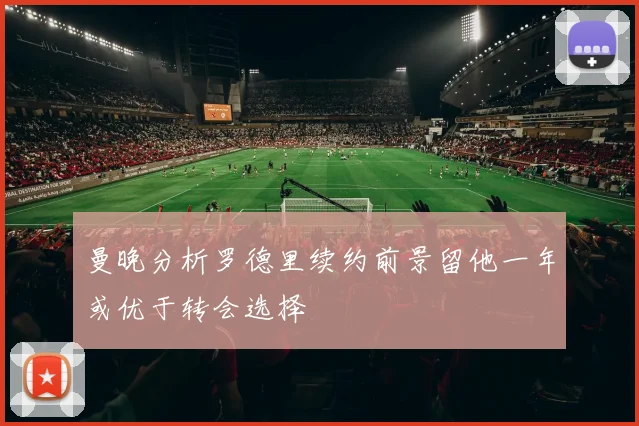 曼晚分析罗德里续约前景留他一年或优于转会选择