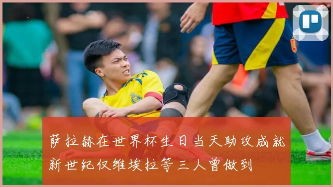 萨拉赫在世界杯生日当天助攻成就新世纪仅维埃拉等三人曾做到