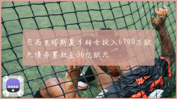 贝西克塔斯夏季转会投入6700万欧元债务累积至36亿欧元