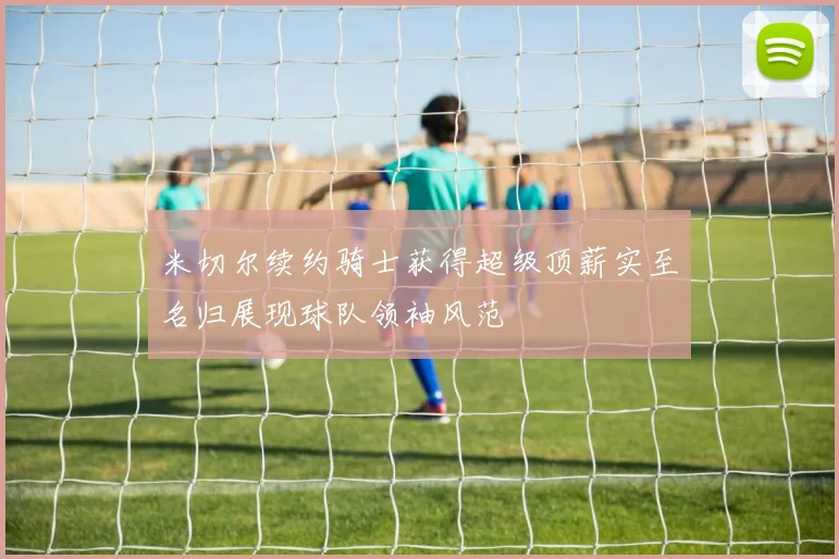 米切尔续约骑士获得超级顶薪实至名归展现球队领袖风范
