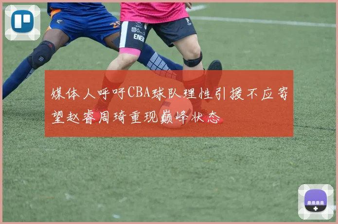 媒体人呼吁CBA球队理性引援不应寄望赵睿周琦重现巅峰状态