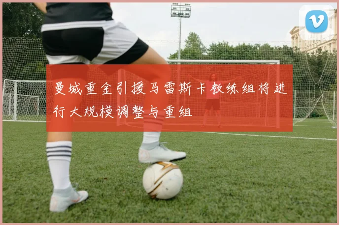 曼城重金引援马雷斯卡教练组将进行大规模调整与重组