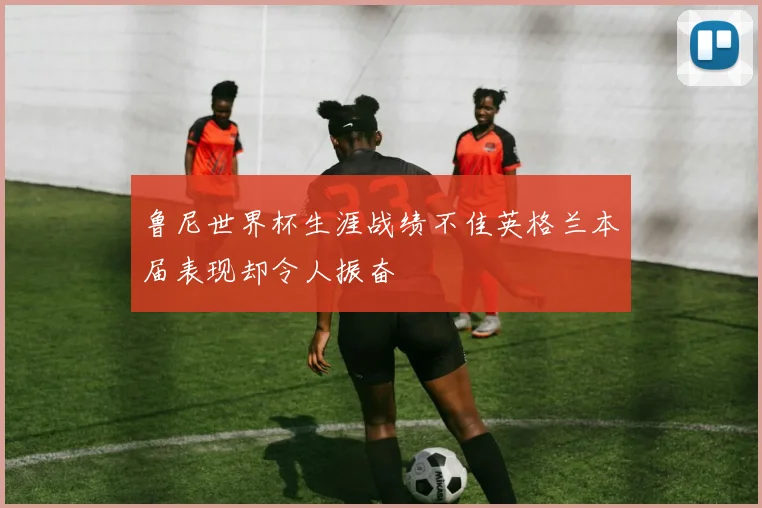 鲁尼世界杯生涯战绩不佳英格兰本届表现却令人振奋