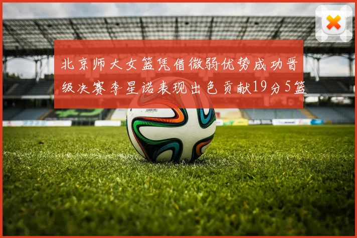 北京师大女篮凭借微弱优势成功晋级决赛李星诺表现出色贡献19分5篮板