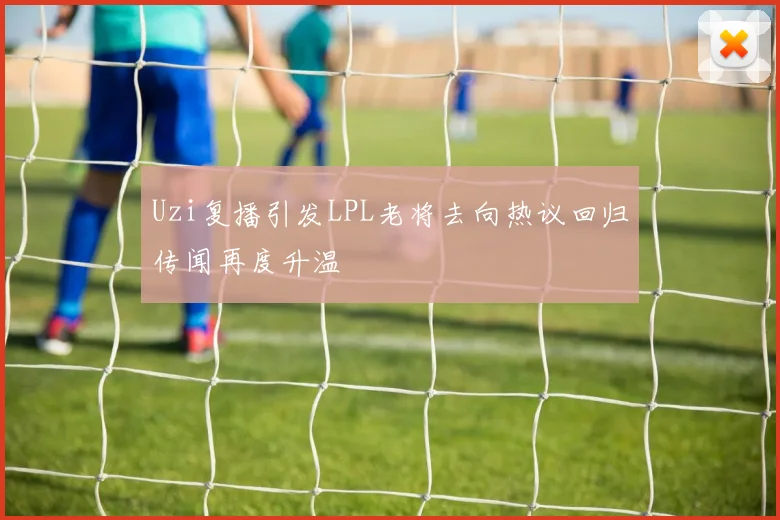Uzi复播引发LPL老将去向热议回归传闻再度升温