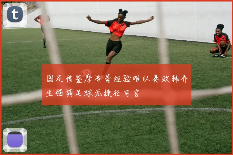 国足借鉴摩洛哥经验难以奏效韩乔生强调足球无捷径可言