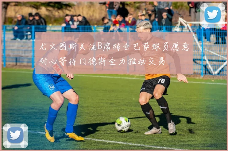 尤文图斯关注B席转会巴萨球员愿意耐心等待门德斯全力推动交易