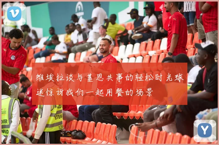 维埃拉谈与基恩共事的轻松时光球迷惊讶我们一起用餐的场景